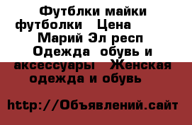 Футблки майки футболки › Цена ­ 150 - Марий Эл респ. Одежда, обувь и аксессуары » Женская одежда и обувь   